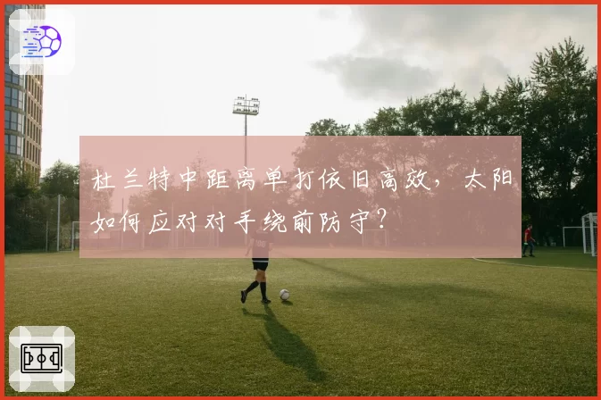 杜兰特中距离单打依旧高效,太阳如何应对对手绕前防守?