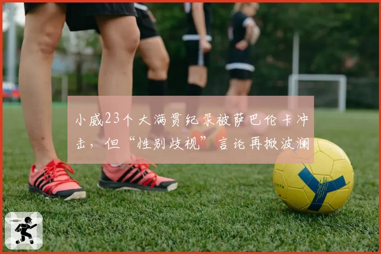 小威23个大满贯纪录被萨巴伦卡冲击，但“性别歧视”言论再掀波澜