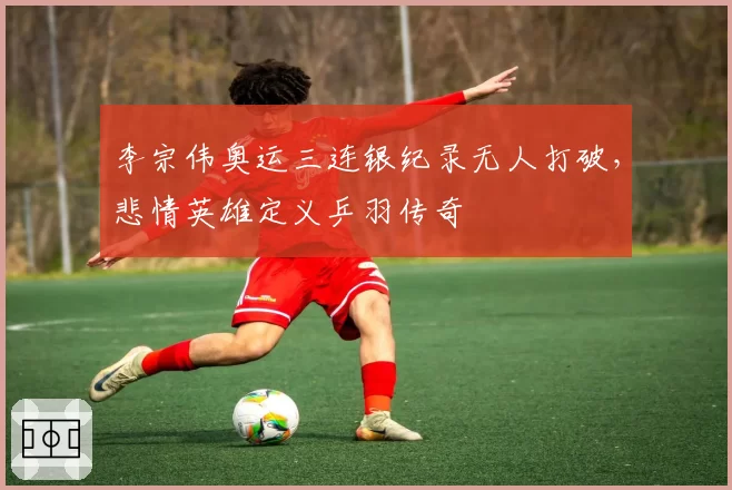 李宗伟奥运三连银纪录无人打破,悲情英雄定义乒羽传奇