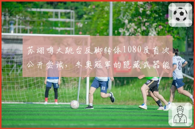 苏翊鸣大跳台反脚转体1080度首次公开尝试,冬奥冠军的隐藏武器能否奏效?