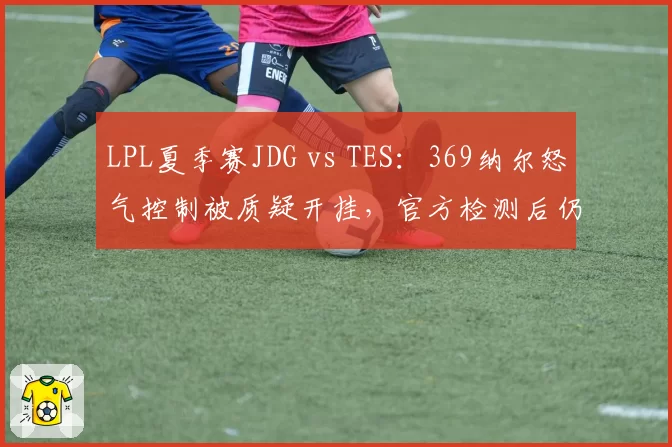 LPL夏季赛JDG vs TES：369纳尔怒气控制被质疑开挂，官方检测后仍存疑云