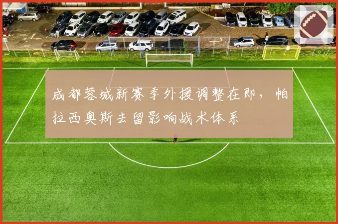 成都蓉城新赛季外援调整在即，帕拉西奥斯去留影响战术体系