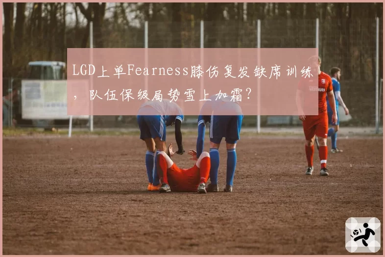 LGD上单Fearness膝伤复发缺席训练，队伍保级局势雪上加霜？