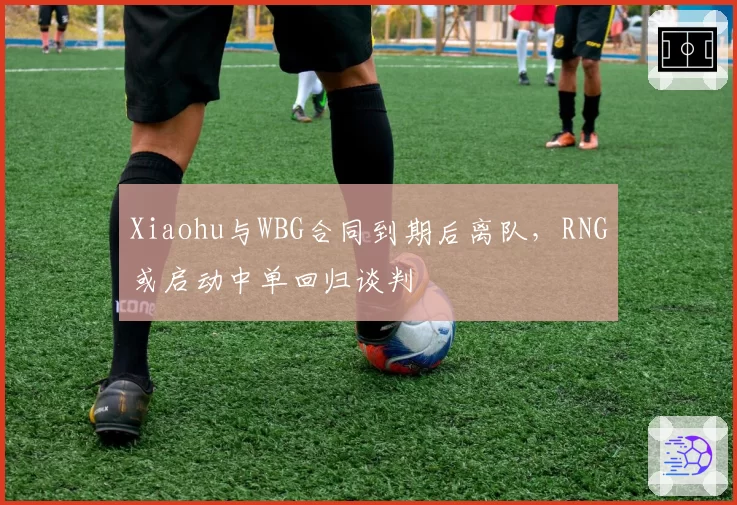 Xiaohu与WBG合同到期后离队,RNG或启动中单回归谈判