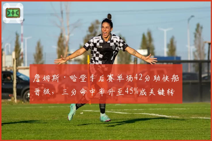 詹姆斯·哈登季后赛单场42分助快船晋级,三分命中率升至45%成关键转折点?