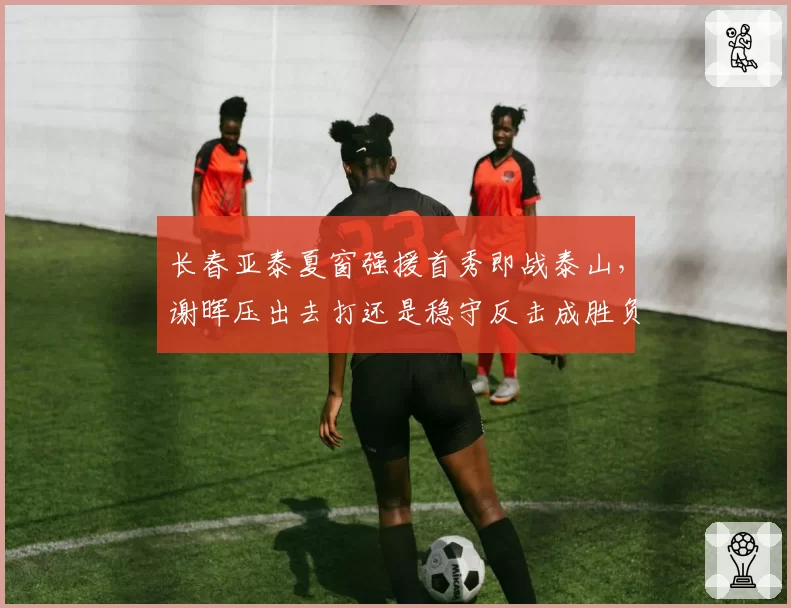 长春亚泰夏窗强援首秀即战泰山,谢晖压出去打还是稳守反击成胜负手?