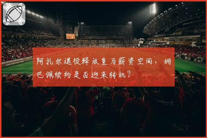 阿扎尔退役释放皇马薪资空间,姆巴佩续约是否迎来转机?