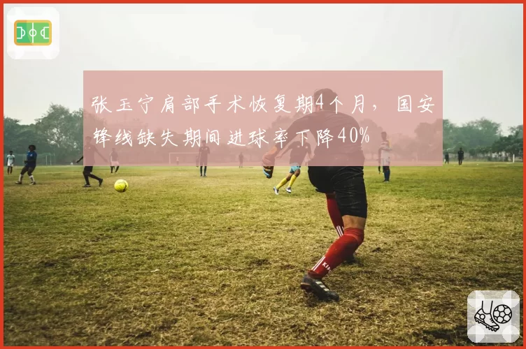 张玉宁肩部手术恢复期4个月，国安锋线缺失期间进球率下降40%