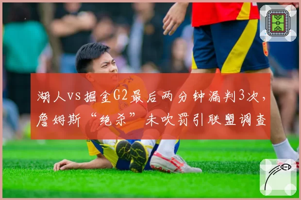 湖人vs掘金G2最后两分钟漏判3次,詹姆斯“绝杀”未吹罚引联盟调查