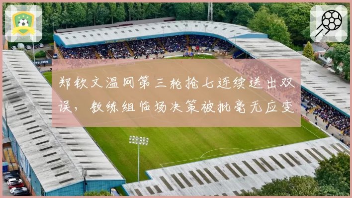 郑钦文温网第三轮抢七连续送出双误,教练组临场决策被批毫无应变