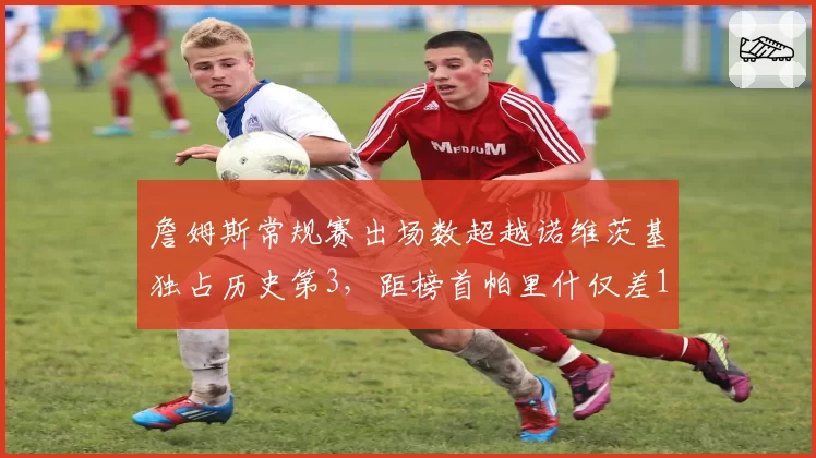 詹姆斯常规赛出场数超越诺维茨基独占历史第3，距榜首帕里什仅差123场