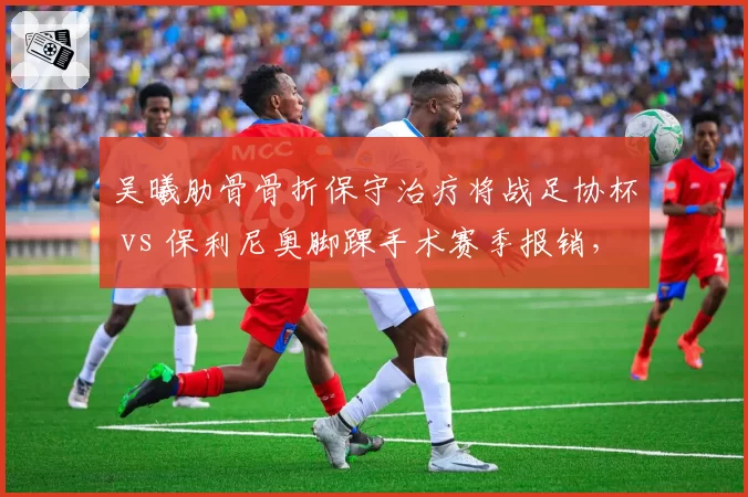 吴曦肋骨骨折保守治疗将战足协杯 vs 保利尼奥脚踝手术赛季报销,老将伤病应对方式两极分化