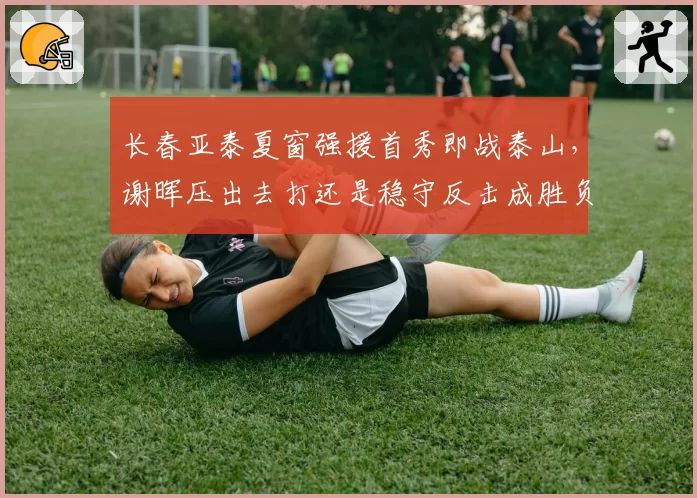 长春亚泰夏窗强援首秀即战泰山,谢晖压出去打还是稳守反击成胜负手?