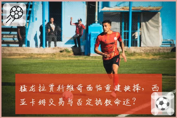 猛龙拉贾科维奇面临重建抉择,西亚卡姆交易与否定执教命运?