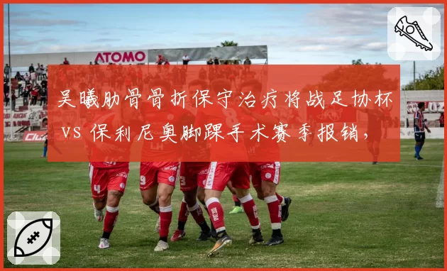 吴曦肋骨骨折保守治疗将战足协杯 vs 保利尼奥脚踝手术赛季报销，老将伤病应对方式两极分化