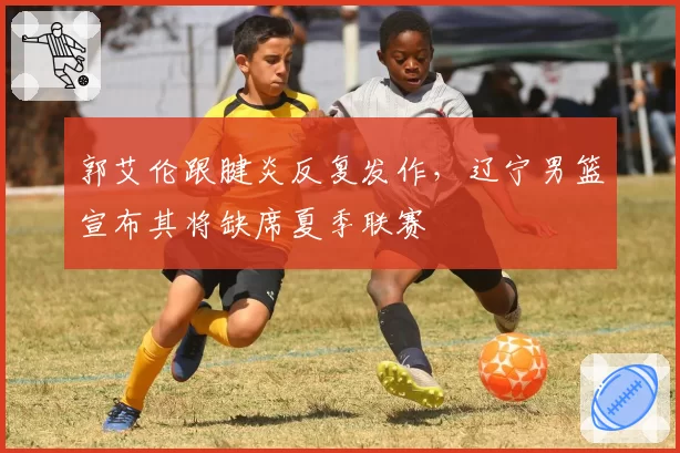 郭艾伦跟腱炎反复发作,辽宁男篮宣布其将缺席夏季联赛