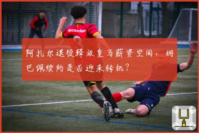 阿扎尔退役释放皇马薪资空间,姆巴佩续约是否迎来转机?