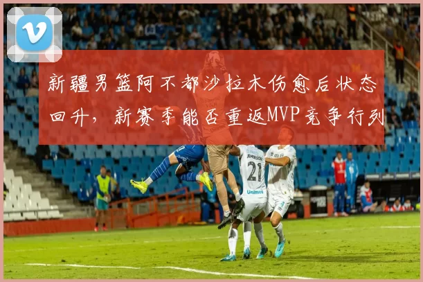 新疆男篮阿不都沙拉木伤愈后状态回升，新赛季能否重返MVP竞争行列？
