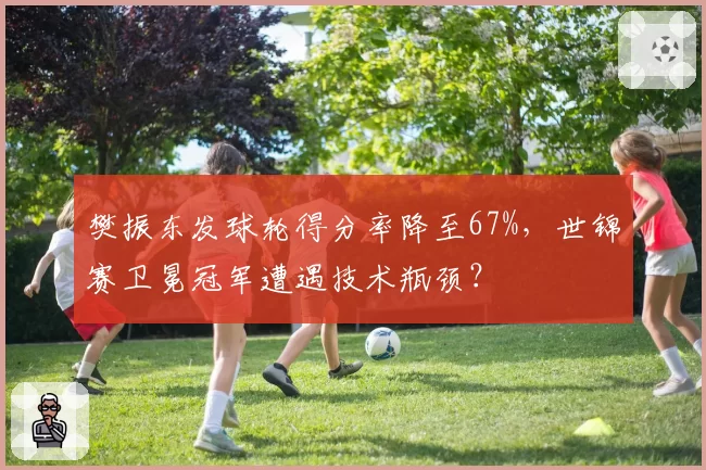 樊振东发球轮得分率降至67%,世锦赛卫冕冠军遭遇技术瓶颈?