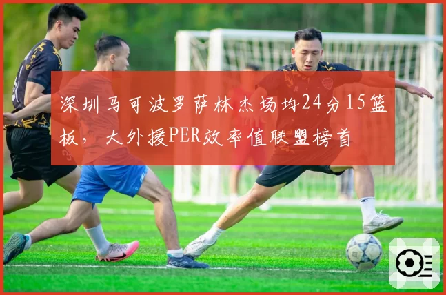 深圳马可波罗萨林杰场均24分15篮板，大外援PER效率值联盟榜首