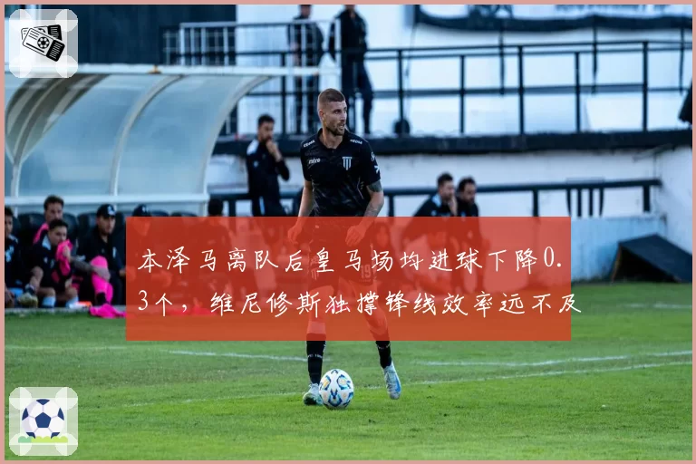 本泽马离队后皇马场均进球下降0.3个,维尼修斯独撑锋线效率远不及前辈