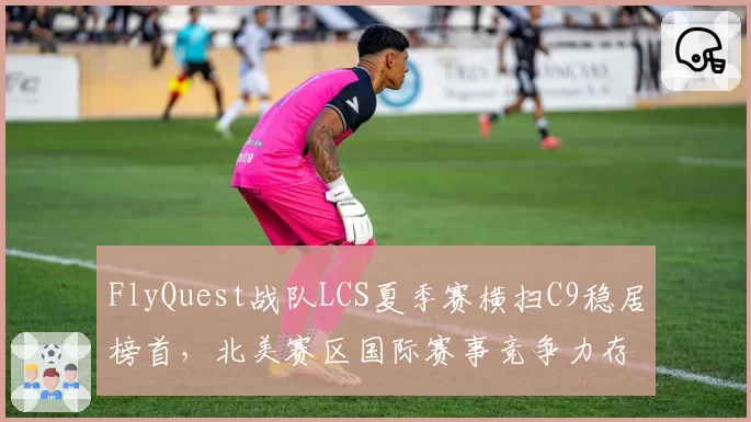 FlyQuest战队LCS夏季赛横扫C9稳居榜首,北美赛区国际赛事竞争力存疑