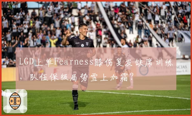 LGD上单Fearness膝伤复发缺席训练，队伍保级局势雪上加霜？