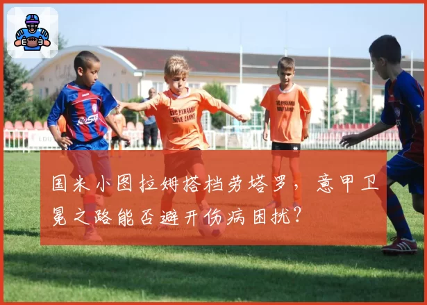国米小图拉姆搭档劳塔罗,意甲卫冕之路能否避开伤病困扰?