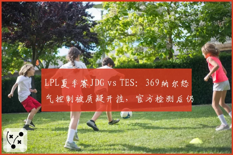 LPL夏季赛JDG vs TES：369纳尔怒气控制被质疑开挂，官方检测后仍存疑云