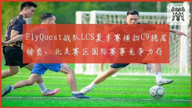 FlyQuest战队LCS夏季赛横扫C9稳居榜首，北美赛区国际赛事竞争力存疑