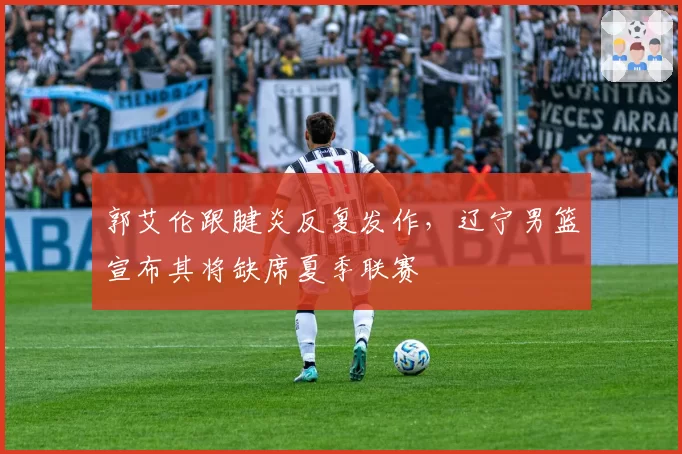 郭艾伦跟腱炎反复发作，辽宁男篮宣布其将缺席夏季联赛