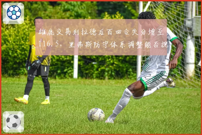 雄鹿交易利拉德后百回合失分增至116.5,里弗斯防守体系调整能否挽救?