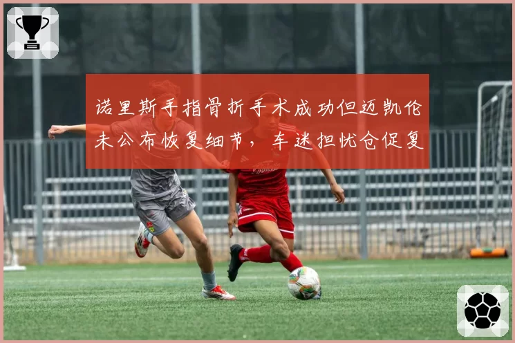 诺里斯手指骨折手术成功但迈凯伦未公布恢复细节，车迷担忧仓促复出