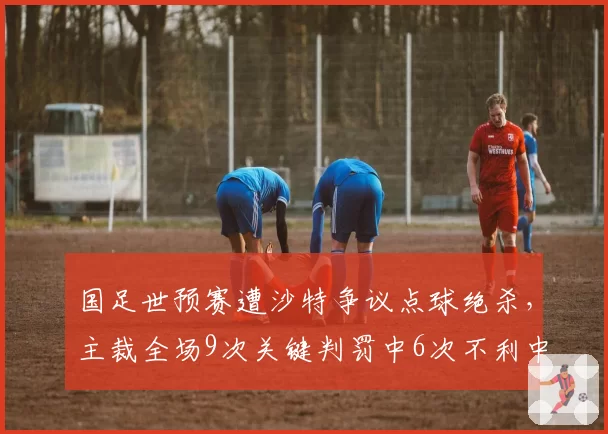 国足世预赛遭沙特争议点球绝杀,主裁全场9次关键判罚中6次不利中国队创单场纪录