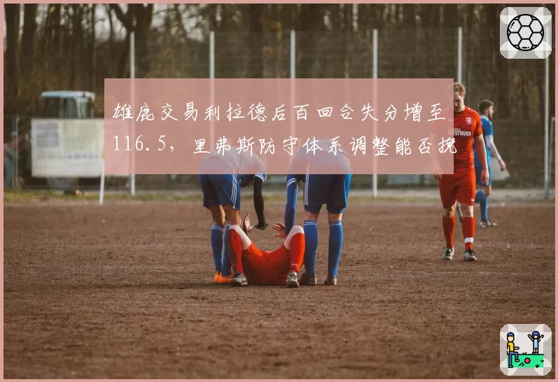雄鹿交易利拉德后百回合失分增至116.5，里弗斯防守体系调整能否挽救？