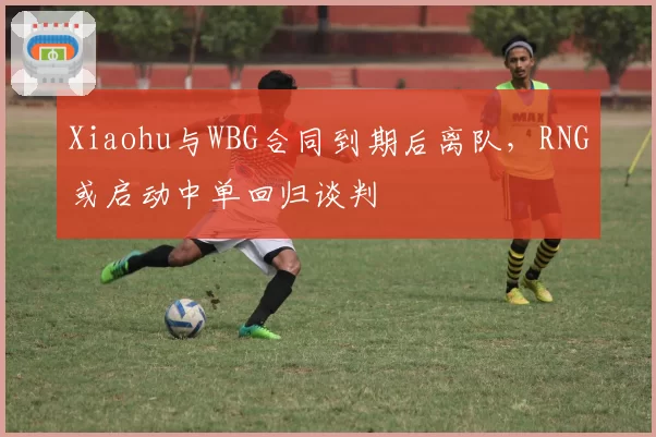 Xiaohu与WBG合同到期后离队，RNG或启动中单回归谈判