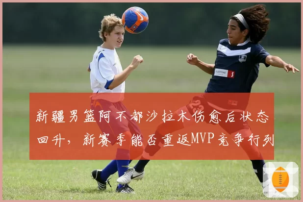 新疆男篮阿不都沙拉木伤愈后状态回升，新赛季能否重返MVP竞争行列？