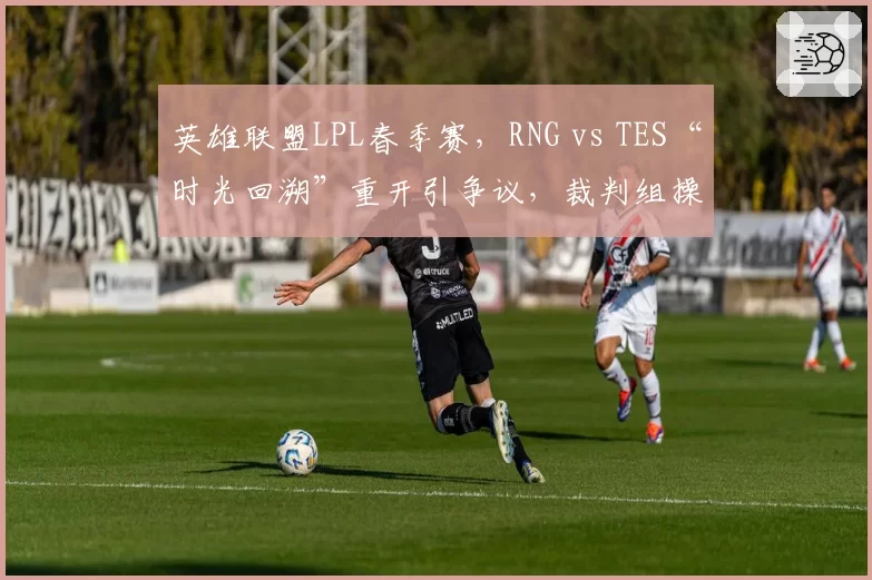 英雄联盟LPL春季赛，RNG vs TES“时光回溯”重开引争议，裁判组操作逻辑能否经得起推敲？