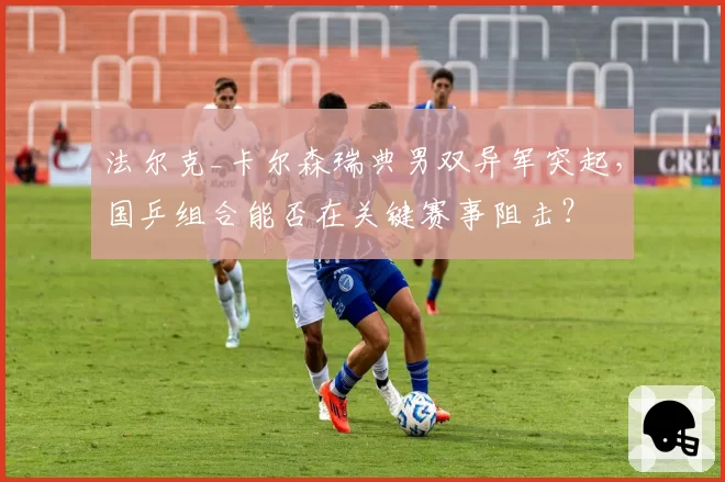 法尔克_卡尔森瑞典男双异军突起，国乒组合能否在关键赛事阻击？