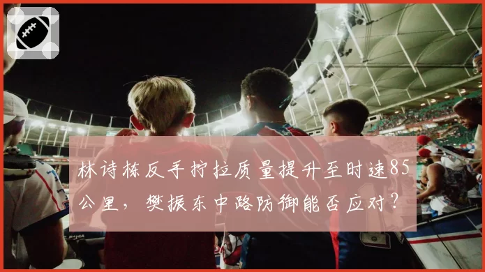 林诗栋反手拧拉质量提升至时速85公里,樊振东中路防御能否应对?