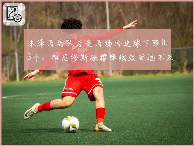 本泽马离队后皇马场均进球下降0.3个，维尼修斯独撑锋线效率远不及前辈