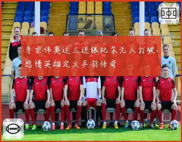 李宗伟奥运三连银纪录无人打破，悲情英雄定义乒羽传奇