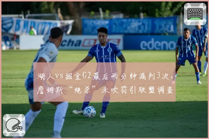 湖人vs掘金G2最后两分钟漏判3次,詹姆斯“绝杀”未吹罚引联盟调查