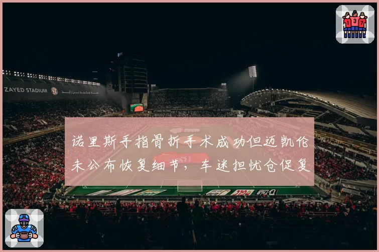 诺里斯手指骨折手术成功但迈凯伦未公布恢复细节,车迷担忧仓促复出